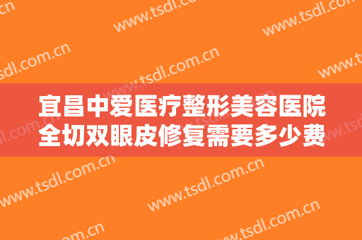 宜昌中爱医疗整形美容医院全切双眼皮修复需要多少费用?有哪些优势?