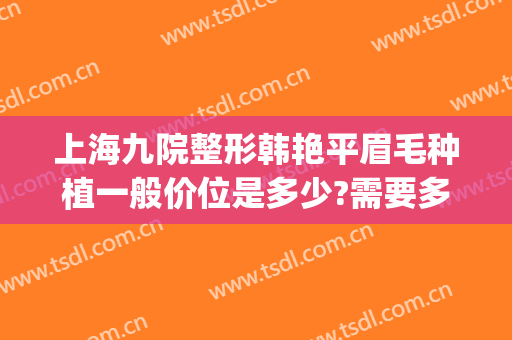 上海九院整形韩艳平眉毛种植一般价位是多少?需要多久恢复?(上海九院种植睫毛多少钱)