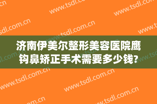 济南伊美尔整形美容医院鹰钩鼻矫正手术需要多少钱?效果怎么样?(鹰钩鼻整形费用)