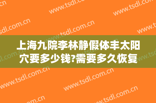 上海九院李林静假体丰太阳穴要多少钱?需要多久恢复?(上海九院填充太阳凹大概多少钱)