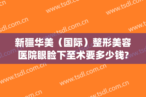 新疆华美（国际）整形美容医院眼睑下至术要多少钱?靠谱吗?(新疆乌鲁木齐华美整形)