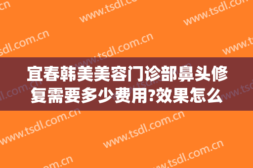 宜春韩美美容门诊部鼻头修复需要多少费用?效果怎么样?(宜春韩美医疗美容医院)