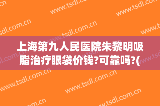 上海第九人民医院朱黎明吸脂治疗眼袋价钱?可靠吗?(上海第九人民医院去眼袋价格)