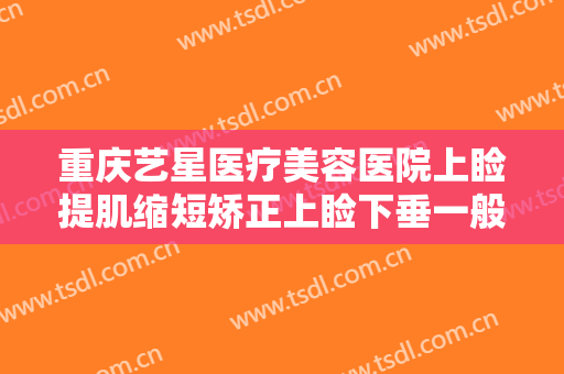 重庆艺星医疗美容医院上睑提肌缩短矫正上睑下垂一般多少钱?效果怎么样?