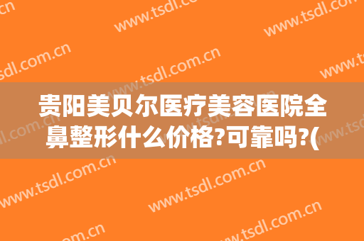 贵阳美贝尔医疗美容医院全鼻整形什么价格?可靠吗?(贵阳美贝尔美容医院正规吗)