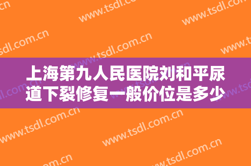 上海第九人民医院刘和平尿道下裂修复一般价位是多少?有哪些优势?