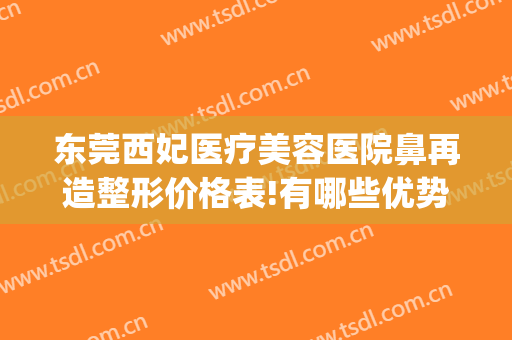 东莞西妃医疗美容医院鼻再造整形价格表!有哪些优势?(东莞西妃美容医院好不好)
