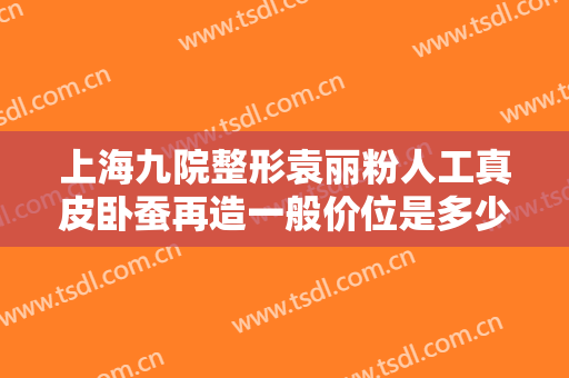 上海九院整形袁丽粉人工真皮卧蚕再造一般价位是多少钱?可靠吗?