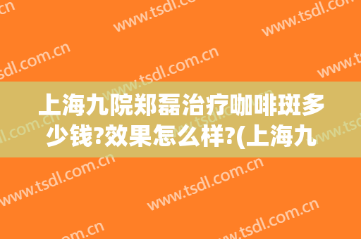 上海九院郑磊治疗咖啡斑多少钱?效果怎么样?(上海九院治疗咖啡斑)