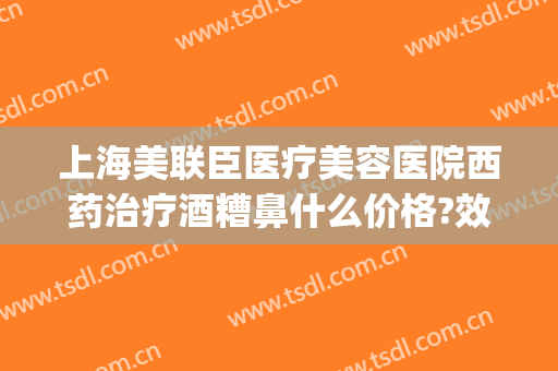 上海美联臣医疗美容医院西药治疗酒糟鼻什么价格?效果怎么样?(治疗酒糟鼻的进口药)