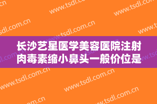 长沙艺星医学美容医院注射肉毒素缩小鼻头一般价位是多少?有哪些优势?