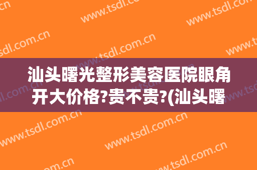 汕头曙光整形美容医院眼角开大价格?贵不贵?(汕头曙光整形医院正规吗)