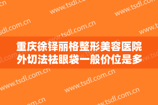 重庆徐铎丽格整形美容医院外切法祛眼袋一般价位是多少钱?有哪些优势?