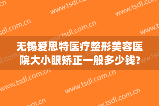 无锡爱思特医疗整形美容医院大小眼矫正一般多少钱?贵不贵?(无锡眼部美容整形医院)