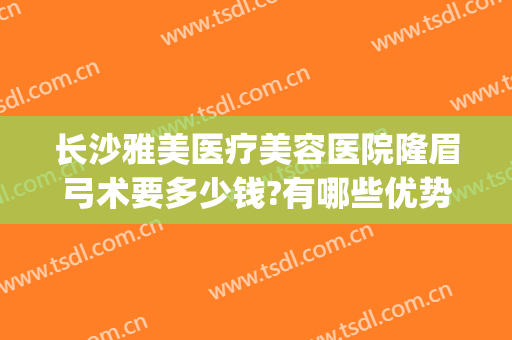 长沙雅美医疗美容医院隆眉弓术要多少钱?有哪些优势?(长沙雅美整形医疗美容医院地址)