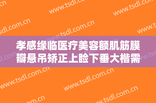 孝感缘临医疗美容额肌筋膜瓣悬吊矫正上睑下垂大楷需要多少费用?贵不贵?