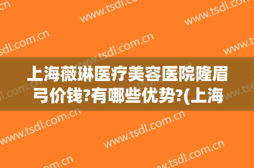 上海薇琳医疗美容医院隆眉弓价钱?有哪些优势?(上海薇琳医疗美容医院怎么样?)