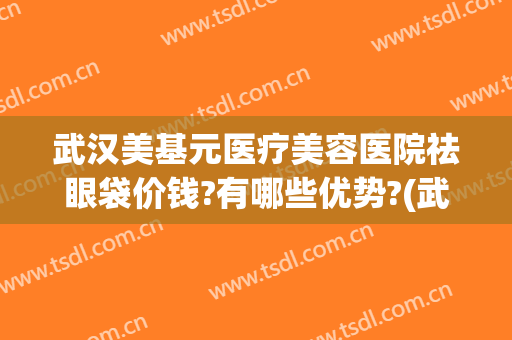 武汉美基元医疗美容医院祛眼袋价钱?有哪些优势?(武汉祛眼袋哪个医院治的好)