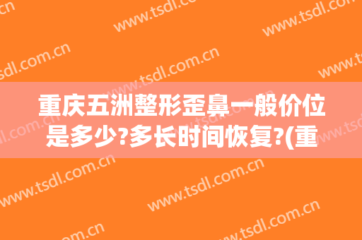 重庆五洲整形歪鼻一般价位是多少?多长时间恢复?(重庆整形鼻尖多少钱)