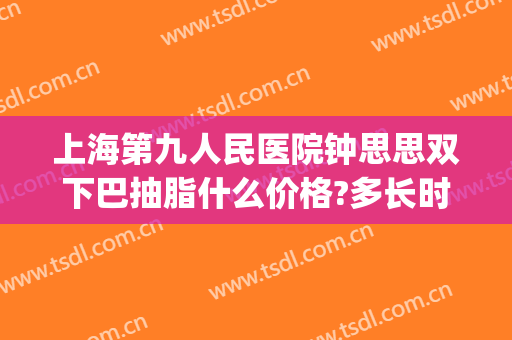 上海第九人民医院钟思思双下巴抽脂什么价格?多长时间恢复?(上海第九人民医院面部吸脂价格)