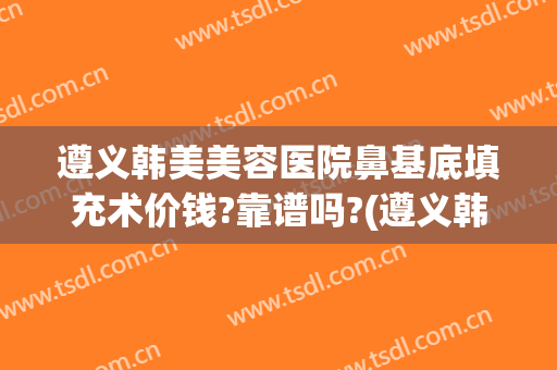 遵义韩美美容医院鼻基底填充术价钱?靠谱吗?(遵义韩式隆鼻医院)