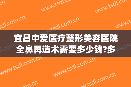 宜昌中爱医疗整形美容医院全鼻再造术需要多少钱?多长时间恢复?(宜昌中爱整形医院电话)
