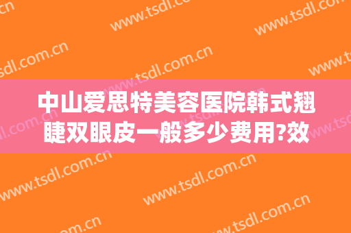 中山爱思特美容医院韩式翘睫双眼皮一般多少费用?效果怎么样?(中山爱思特医疗美容医院)
