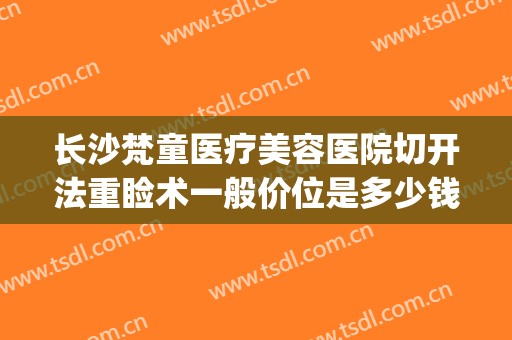 长沙梵童医疗美容医院切开法重睑术一般价位是多少钱?效果怎么样?(长沙梵童整形医院电话)