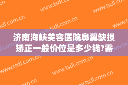 济南海峡美容医院鼻翼缺损矫正一般价位是多少钱?需要多久恢复?(鼻翼缺损修复需要多少钱)