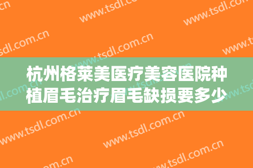 杭州格莱美医疗美容医院种植眉毛治疗眉毛缺损要多少钱?可靠吗?(整形种植眉毛医院)