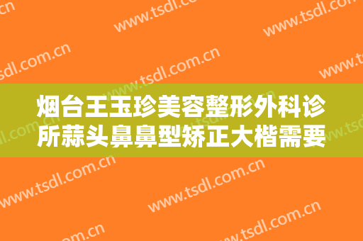 烟台王玉珍美容整形外科诊所蒜头鼻鼻型矫正大楷需要多少钱?效果怎么样?