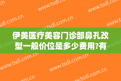伊美医疗美容门诊部鼻孔改型一般价位是多少费用?有哪些优势?(伊美尔隆鼻最好的医生)