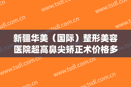 新疆华美（国际）整形美容医院超高鼻尖矫正术价格多少钱?贵不贵?(新疆整形美容医院隆鼻)