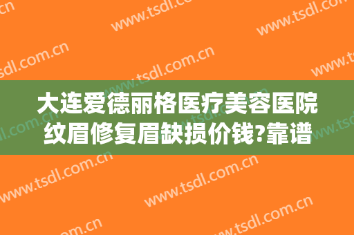 大连爱德丽格医疗美容医院纹眉修复眉缺损价钱?靠谱吗?(大连爱德丽格医疗美容怎么样)