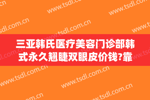 三亚韩氏医疗美容门诊部韩式永久翘睫双眼皮价钱?靠谱吗?(亚韩割双眼皮价格)
