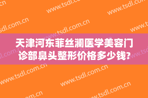 天津河东菲丝澜医学美容门诊部鼻头整形价格多少钱?多长时间恢复?(天津河东菲丝澜是正规医院吗)