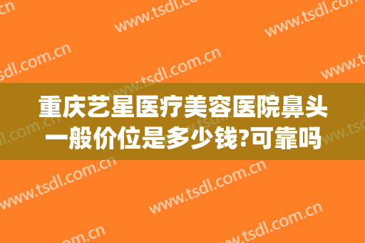 重庆艺星医疗美容医院鼻头一般价位是多少钱?可靠吗?(重庆艺星做鼻综合怎么样)
