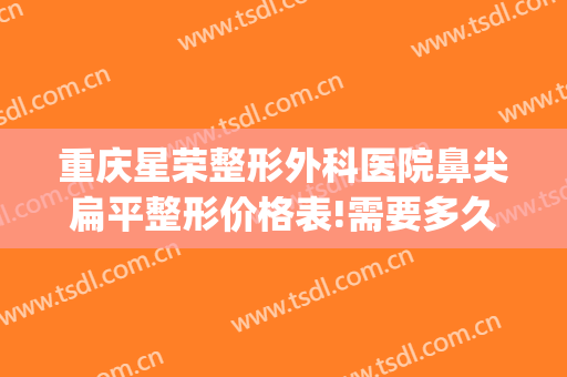 重庆星荣整形外科医院鼻尖扁平整形价格表!需要多久恢复?(重庆星荣整形外科医院地址)