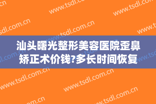 汕头曙光整形美容医院歪鼻矫正术价钱?多长时间恢复?(汕头公立整形美容医院)