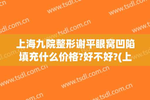 上海九院整形谢平眼窝凹陷填充什么价格?好不好?(上海九院谢峰脂肪填充怎么样)