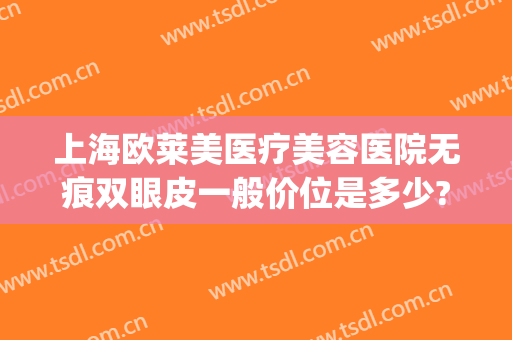 上海欧莱美医疗美容医院无痕双眼皮一般价位是多少?可靠吗?(上海欧莱美整形医院)