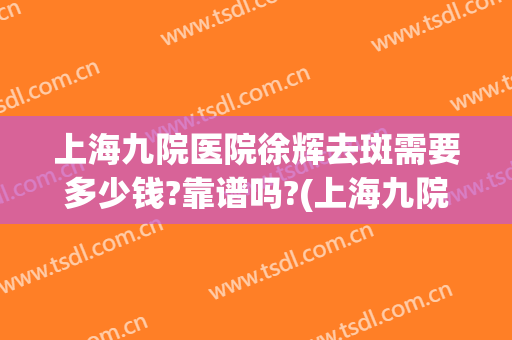 上海九院医院徐辉去斑需要多少钱?靠谱吗?(上海九院做雀斑怎么样)