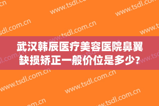 武汉韩辰医疗美容医院鼻翼缺损矫正一般价位是多少?有哪些优势?(韩辰医院美容整形)