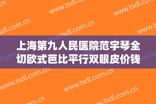 上海第九人民医院范宇琴全切欧式芭比平行双眼皮价钱?贵不贵?(上海9院割双眼皮)