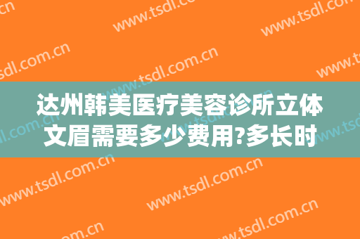 达州韩美医疗美容诊所立体文眉需要多少费用?多长时间恢复?(达州韩美整形医院好吗)