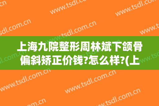 上海九院整形周林斌下颌骨偏斜矫正价钱?怎么样?(上海第九人民医院下颌骨整形)
