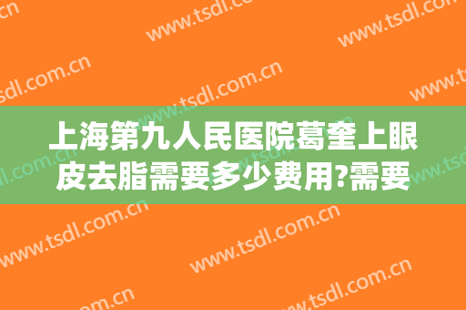 上海第九人民医院葛奎上眼皮去脂需要多少费用?需要多久恢复?(上海第九人民医院祛眼袋多少钱)