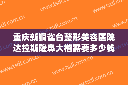 重庆新铜雀台整形美容医院达拉斯隆鼻大楷需要多少钱?效果怎么样?(重庆铜雀台做鼻子怎么样)