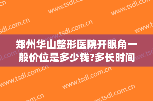 郑州华山整形医院开眼角一般价位是多少钱?多长时间恢复?(郑州华山整形双眼皮)