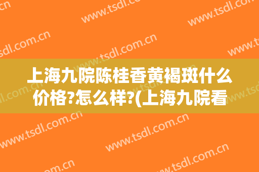 上海九院陈桂香黄褐斑什么价格?怎么样?(上海九院看黄褐斑)